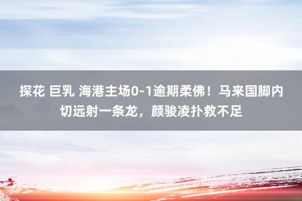 探花 巨乳 海港主场0-1逾期柔佛！马来国脚内切远射一条龙，颜骏凌扑救不足