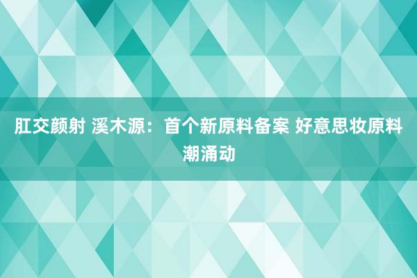 肛交颜射 溪木源：首个新原料备案 好意思妆原料潮涌动