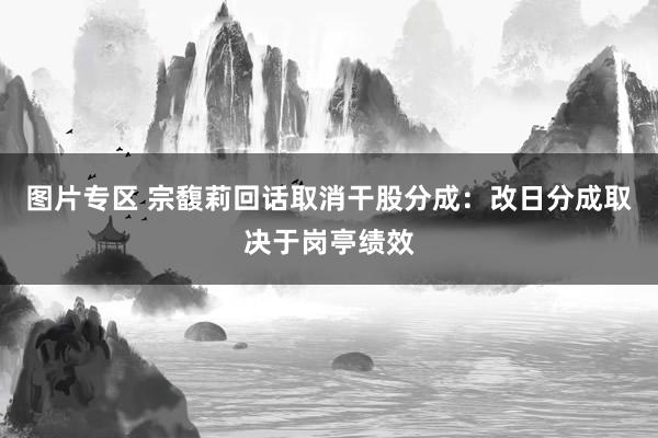 图片专区 宗馥莉回话取消干股分成：改日分成取决于岗亭绩效