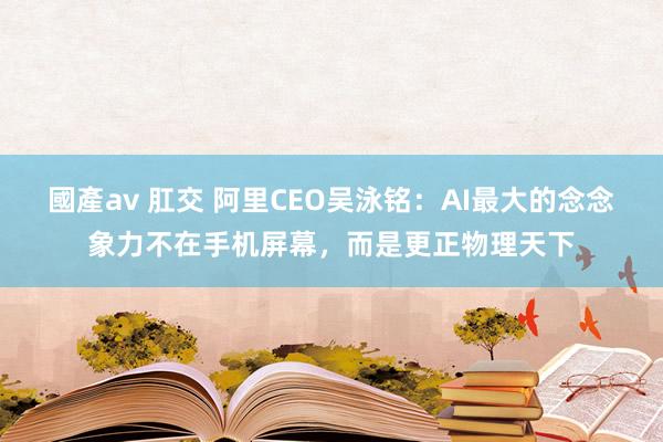 國產av 肛交 阿里CEO吴泳铭：AI最大的念念象力不在手机屏幕，而是更正物理天下