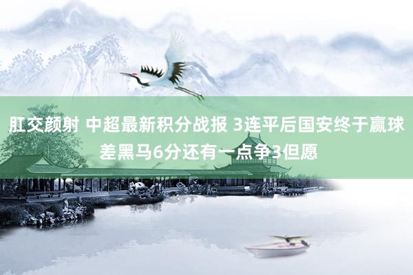 肛交颜射 中超最新积分战报 3连平后国安终于赢球 差黑马6分还有一点争3但愿