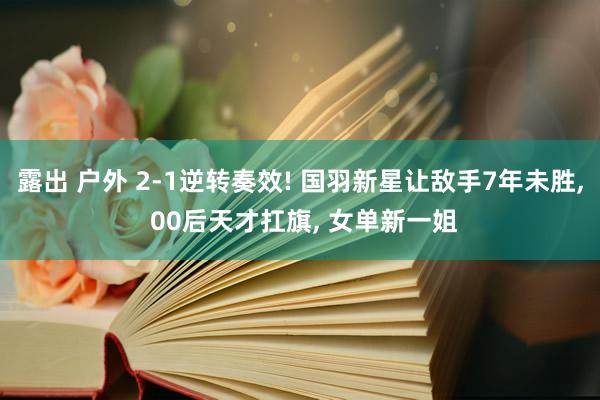 露出 户外 2-1逆转奏效! 国羽新星让敌手7年未胜, 00后天才扛旗, 女单新一姐