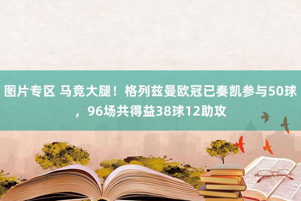 图片专区 马竞大腿！格列兹曼欧冠已奏凯参与50球，96场共得益38球12助攻