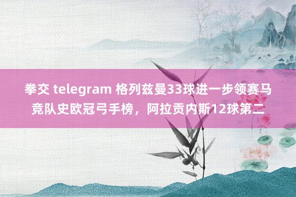 拳交 telegram 格列兹曼33球进一步领赛马竞队史欧冠弓手榜，阿拉贡内斯12球第二