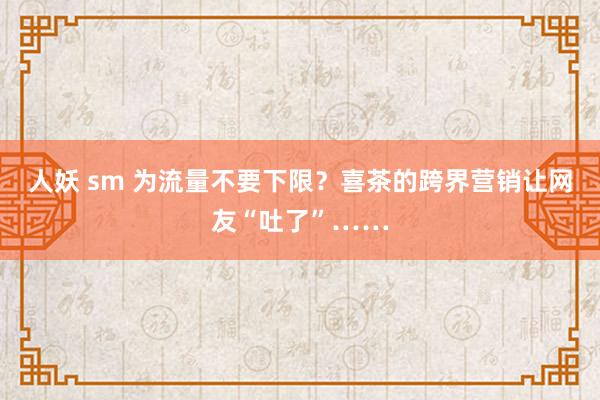 人妖 sm 为流量不要下限？喜茶的跨界营销让网友“吐了”……