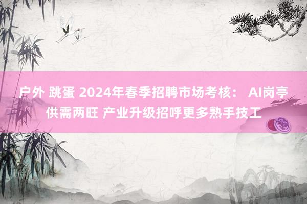 户外 跳蛋 2024年春季招聘市场考核： AI岗亭供需两旺 产业升级招呼更多熟手技工