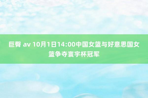 巨臀 av 10月1日14:00中国女篮与好意思国女篮争夺寰宇杯冠军