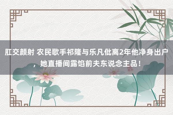 肛交颜射 农民歌手祁隆与乐凡仳离2年他净身出户，她直播间露馅前夫东说念主品！