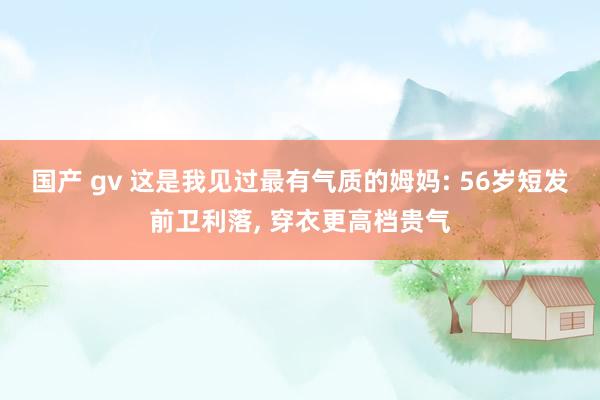 国产 gv 这是我见过最有气质的姆妈: 56岁短发前卫利落, 穿衣更高档贵气