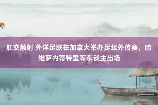 肛交颜射 外洋足联在加拿大举办足坛外传赛，哈维萨内蒂特里等东谈主出场