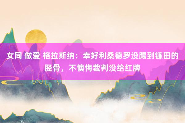 女同 做爱 格拉斯纳：幸好利桑德罗没踢到镰田的胫骨，不懊悔裁判没给红牌