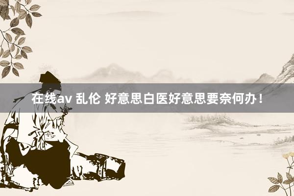 在线av 乱伦 好意思白医好意思要奈何办！