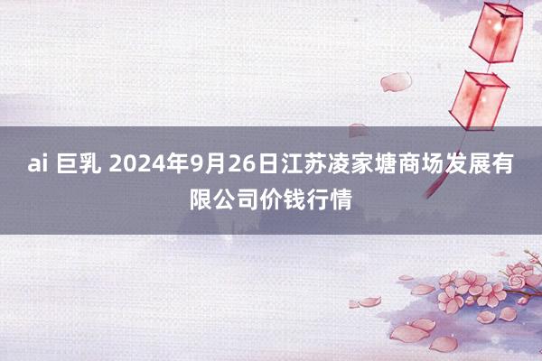 ai 巨乳 2024年9月26日江苏凌家塘商场发展有限公司价钱行情