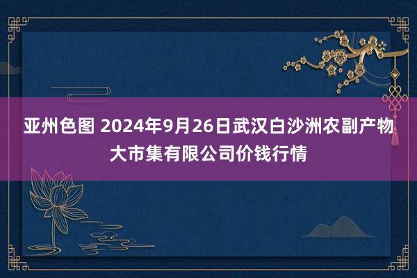 亚州色图 2024年9月26日武汉白沙洲农副产物大市集有限公司价钱行情