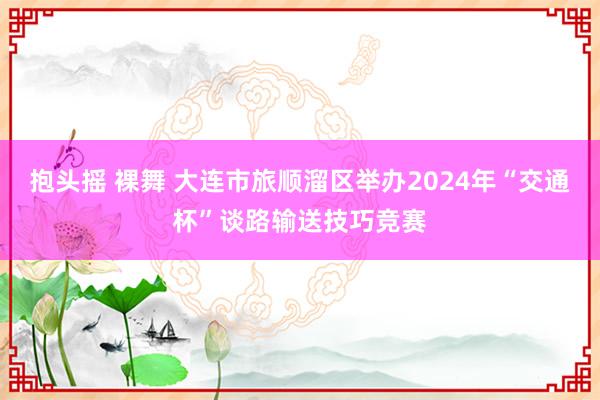 抱头摇 裸舞 大连市旅顺溜区举办2024年“交通杯”谈路输送技巧竞赛