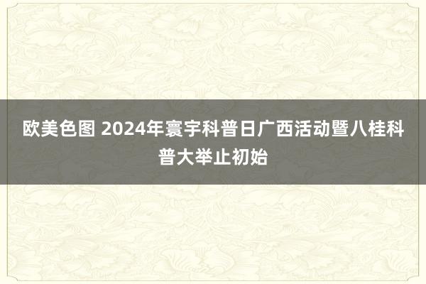 欧美色图 2024年寰宇科普日广西活动暨八桂科普大举止初始