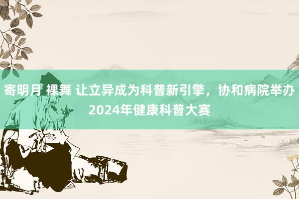 寄明月 裸舞 让立异成为科普新引擎，协和病院举办2024年健康科普大赛