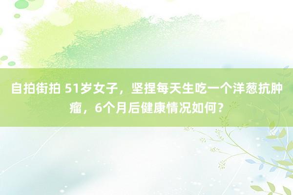 自拍街拍 51岁女子，坚捏每天生吃一个洋葱抗肿瘤，6个月后健康情况如何？