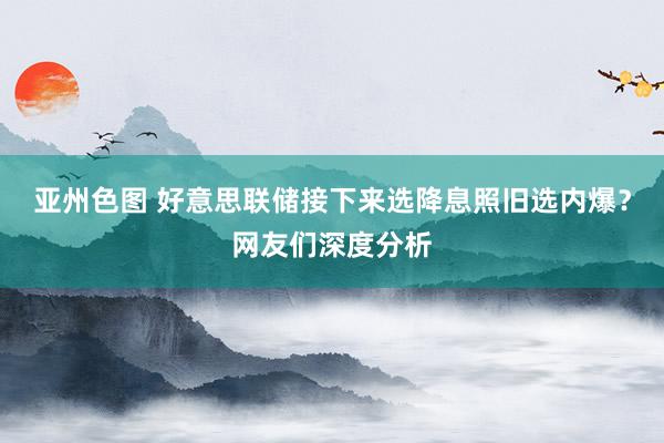 亚州色图 好意思联储接下来选降息照旧选内爆？网友们深度分析