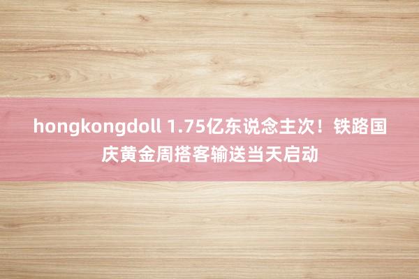 hongkongdoll 1.75亿东说念主次！铁路国庆黄金周搭客输送当天启动