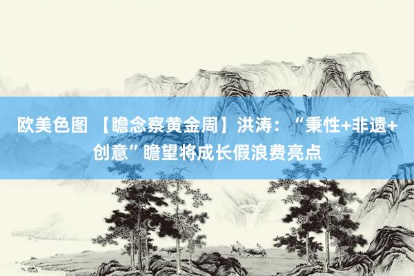 欧美色图 【瞻念察黄金周】洪涛：“秉性+非遗+创意”瞻望将成长假浪费亮点