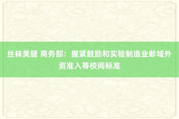 丝袜美腿 商务部：握紧鼓励和实验制造业畛域外资准入等校阅标准