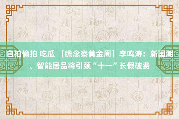 自拍偷拍 吃瓜 【瞻念察黄金周】李鸣涛：新国潮、智能居品将引颈“十一”长假破费