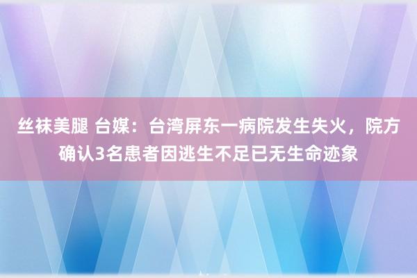 丝袜美腿 台媒：台湾屏东一病院发生失火，院方确认3名患者因逃生不足已无生命迹象