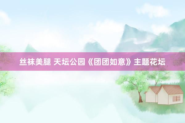 丝袜美腿 天坛公园《团团如意》主题花坛