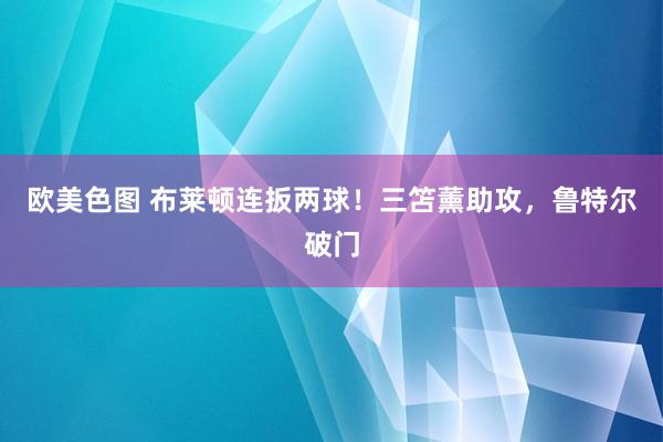 欧美色图 布莱顿连扳两球！三笘薰助攻，鲁特尔破门