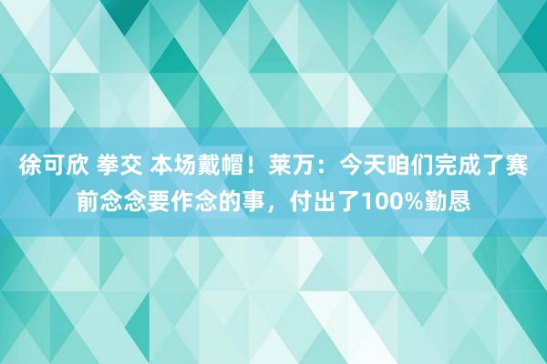 徐可欣 拳交 本场戴帽！莱万：今天咱们完成了赛前念念要作念的事，付出了100%勤恳