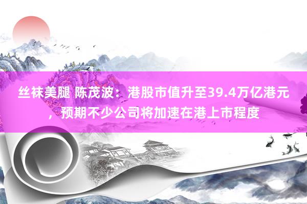 丝袜美腿 陈茂波：港股市值升至39.4万亿港元，预期不少公司将加速在港上市程度