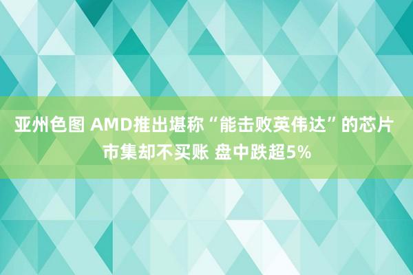 亚州色图 AMD推出堪称“能击败英伟达”的芯片 市集却不买账 盘中跌超5%