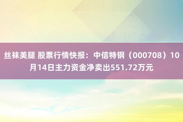 丝袜美腿 股票行情快报：中信特钢（000708）10月14日主力资金净卖出551.72万元