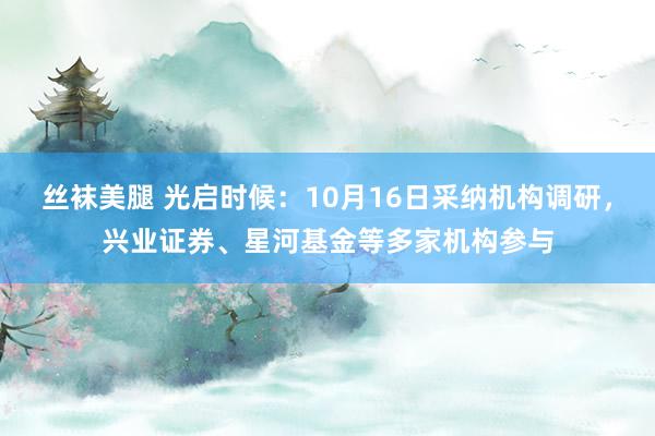 丝袜美腿 光启时候：10月16日采纳机构调研，兴业证券、星河基金等多家机构参与