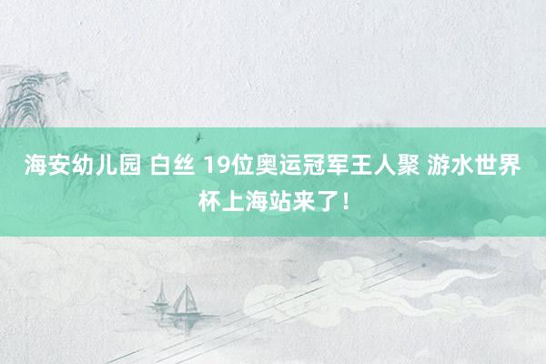 海安幼儿园 白丝 19位奥运冠军王人聚 游水世界杯上海站来了！