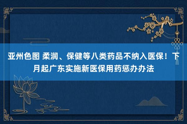 亚州色图 柔润、保健等八类药品不纳入医保！下月起广东实施新医保用药惩办办法