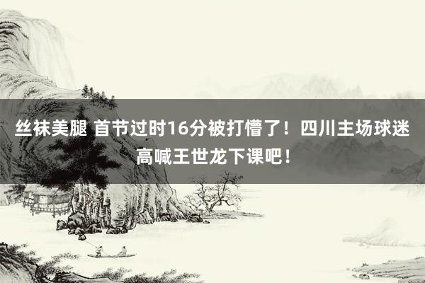 丝袜美腿 首节过时16分被打懵了！四川主场球迷高喊王世龙下课吧！