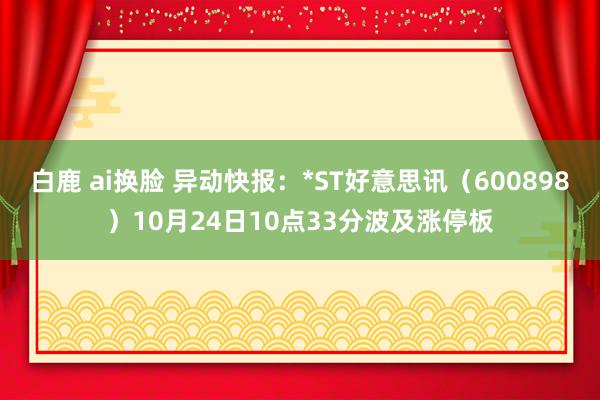 白鹿 ai换脸 异动快报：*ST好意思讯（600898）10月24日10点33分波及涨停板