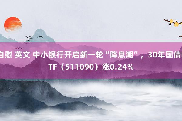 自慰 英文 中小银行开启新一轮“降息潮”，30年国债ETF（511090）涨0.24%