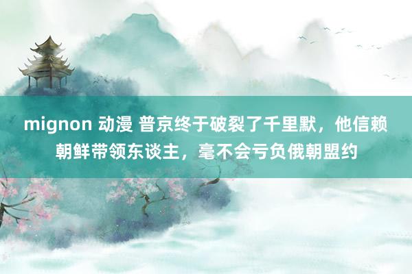 mignon 动漫 普京终于破裂了千里默，他信赖朝鲜带领东谈主，毫不会亏负俄朝盟约