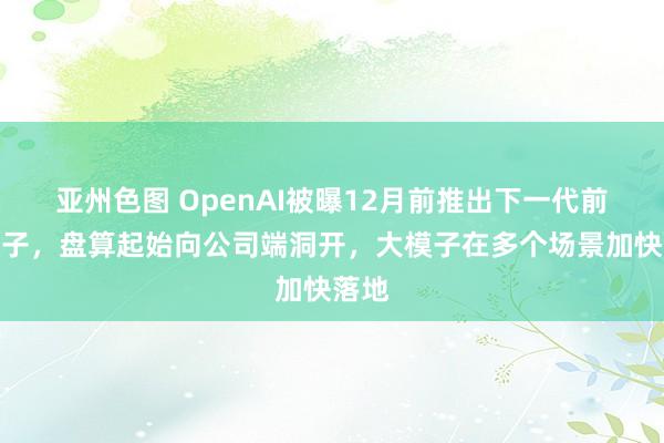 亚州色图 OpenAI被曝12月前推出下一代前沿模子，盘算起始向公司端洞开，大模子在多个场景加快落地