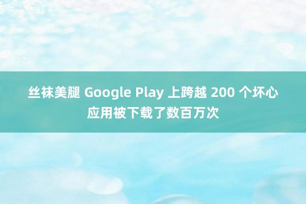 丝袜美腿 Google Play 上跨越 200 个坏心应用被下载了数百万次