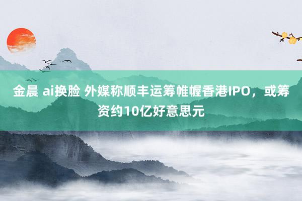 金晨 ai换脸 外媒称顺丰运筹帷幄香港IPO，或筹资约10亿好意思元