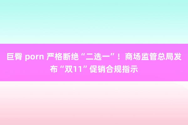 巨臀 porn 严格断绝“二选一”！商场监管总局发布“双11”促销合规指示