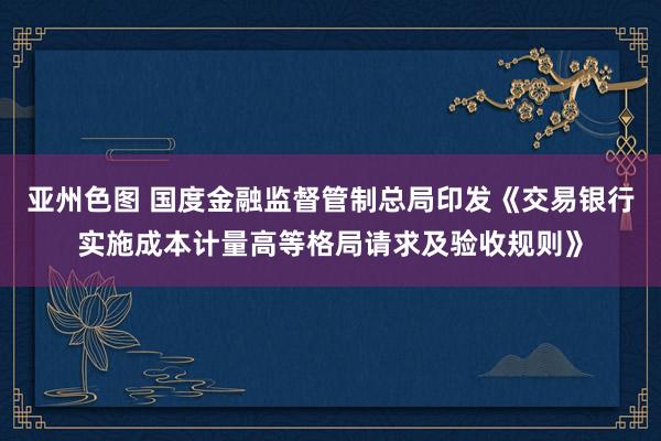 亚州色图 国度金融监督管制总局印发《交易银行实施成本计量高等格局请求及验收规则》