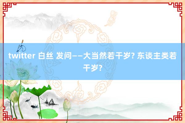 twitter 白丝 发问——大当然若干岁? 东谈主类若干岁?