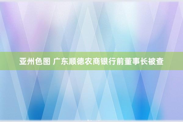 亚州色图 广东顺德农商银行前董事长被查