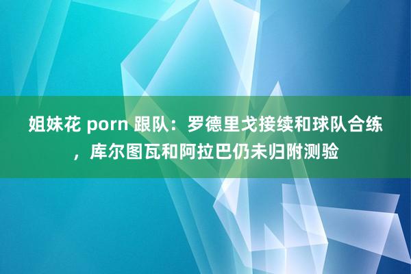 姐妹花 porn 跟队：罗德里戈接续和球队合练，库尔图瓦和阿拉巴仍未归附测验