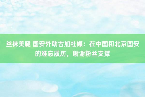 丝袜美腿 国安外助古加社媒：在中国和北京国安的难忘履历，谢谢粉丝支撑